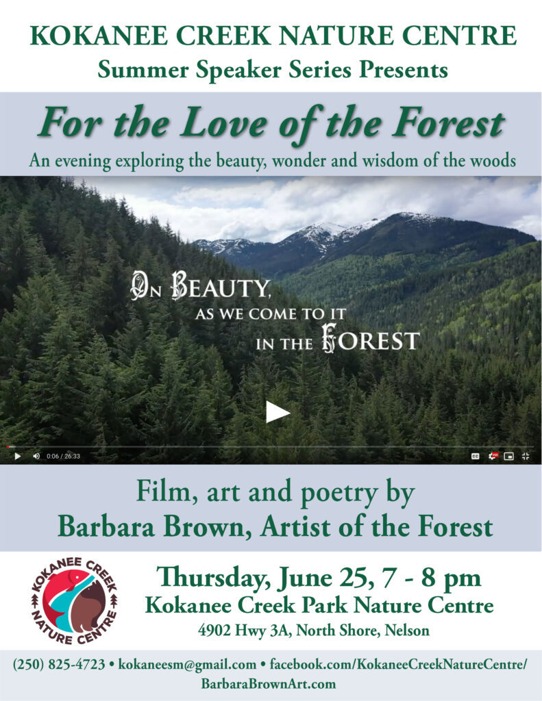 Kokanee Creek Nature Centre Summer Speaker Series Presents: For The Love of the Forest: An evening exploring the beauty, wonder, and wisdom of the woods. Film, art, and poetry by Barbara Brown, Artist of the Forest. Thursday, June 25, 7-8pm. Kokanee Creek Park Nature Centre, 4902 Highway 3A, North Shore, Nelson